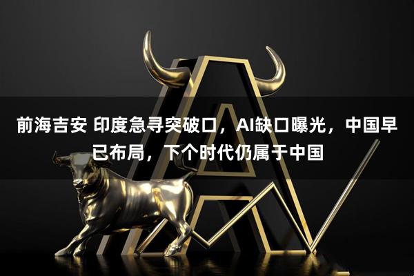 前海吉安 印度急寻突破口，AI缺口曝光，中国早已布局，下个时代仍属于中国