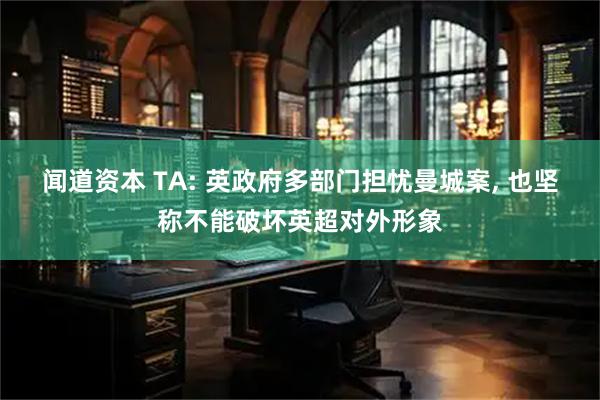 闻道资本 TA: 英政府多部门担忧曼城案, 也坚称不能破坏英超对外形象