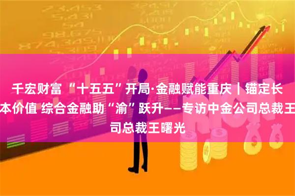 千宏财富 “十五五”开局·金融赋能重庆｜锚定长期资本价值 综合金融助“渝”跃升——专访中金公司总裁王曙光