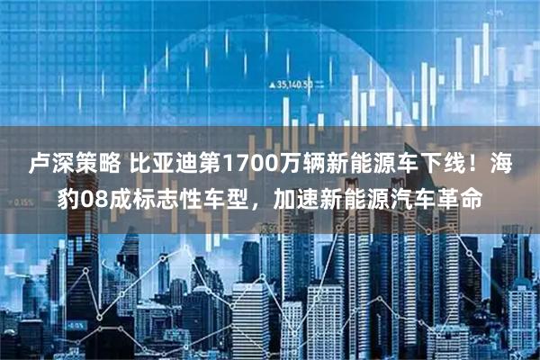 卢深策略 比亚迪第1700万辆新能源车下线！海豹08成标志性车型，加速新能源汽车革命