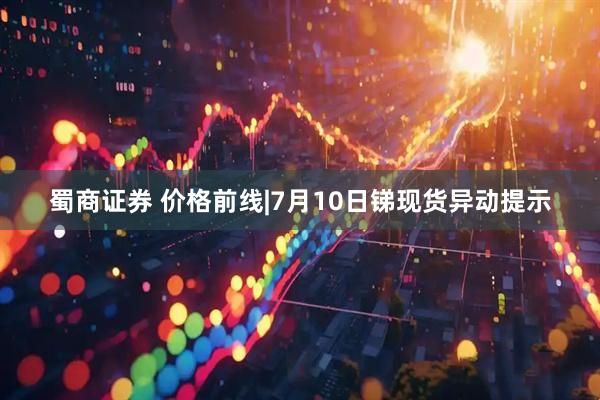 蜀商证券 价格前线|7月10日锑现货异动提示