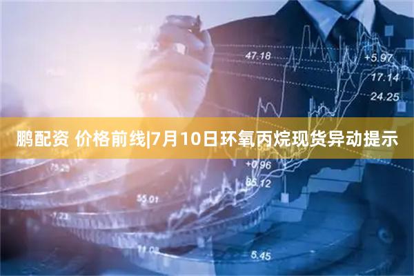 鹏配资 价格前线|7月10日环氧丙烷现货异动提示