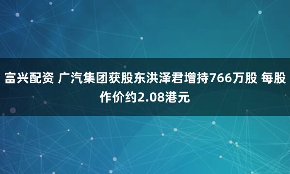 富兴配资 广汽集团获股东洪泽君增持766万股 每股作价约2.08港元