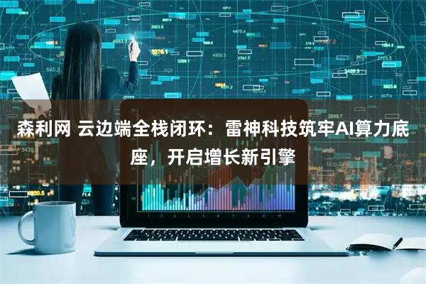 森利网 云边端全栈闭环：雷神科技筑牢AI算力底座，开启增长新引擎