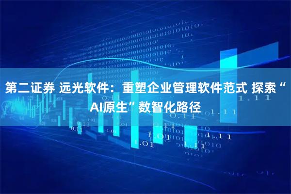 第二证券 远光软件:重塑企业管理软件范式 探索“AI原生”数智化路径
