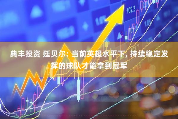典丰投资 廷贝尔: 当前英超水平下, 持续稳定发挥的球队才能拿到冠军